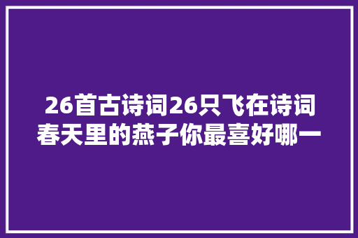 26首古诗词26只飞在诗词春天里的燕子你最喜好哪一个 26首古诗词26只飞在诗词春天里的燕子你最喜好哪一个