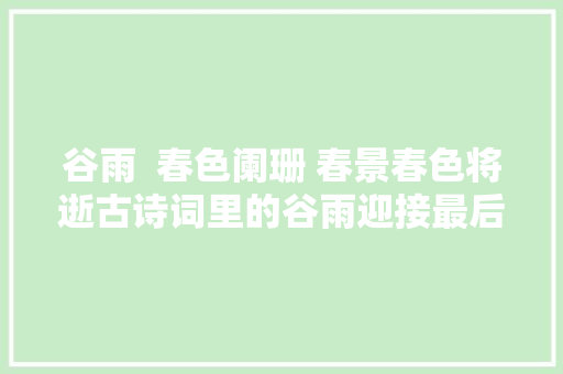 谷雨  春色阑珊 春景春色将逝古诗词里的谷雨迎接最后的春景春色