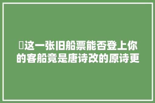 ​这一张旧船票能否登上你的客船竟是唐诗改的原诗更高级