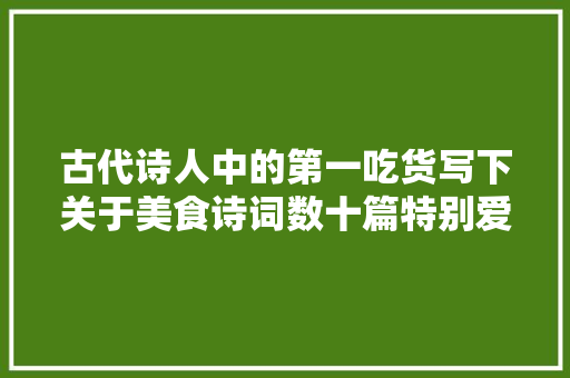 古代诗人中的第一吃货写下关于美食诗词数十篇特别爱教人做菜