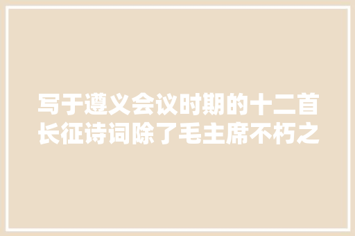 写于遵义会议时期的十二首长征诗词除了毛主席不朽之作娄山关还有伍修权张爱萍等人的光辉诗篇