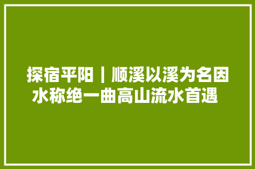 探宿平阳｜顺溪以溪为名因水称绝一曲高山流水首遇 知音左舍