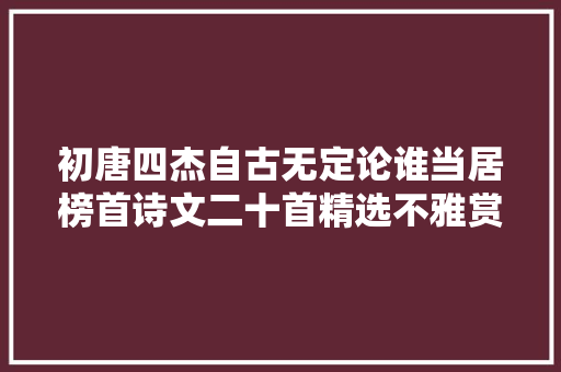 初唐四杰自古无定论谁当居榜首诗文二十首精选不雅赏收藏