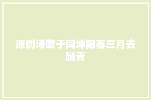 原创诗歌于同坤阳春三月去踏青