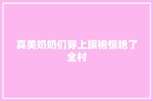 真美奶奶们穿上旗袍惊艳了全村