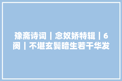 豫斋诗词|念奴娇特辑|6阕|不堪玄鬓暗生若干华发 豫斋诗词|念奴娇特辑|6阕|不堪玄鬓暗生若干华发