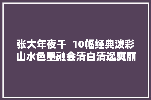张大年夜千  10幅经典泼彩山水色墨融会清白清逸爽丽流动