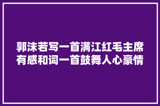 郭沫若写一首满江红毛主席有感和词一首鼓舞人心豪情无限