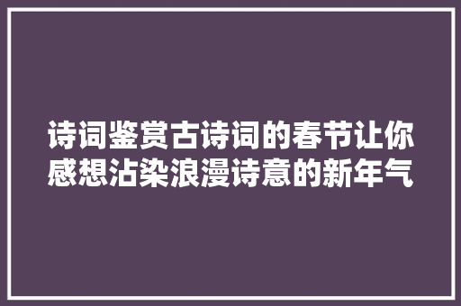 诗词鉴赏古诗词的春节让你感想沾染浪漫诗意的新年气象