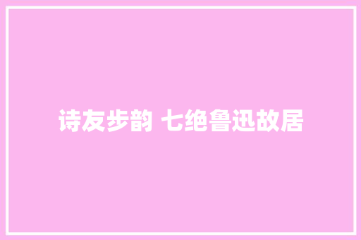 诗友步韵 七绝鲁迅故居