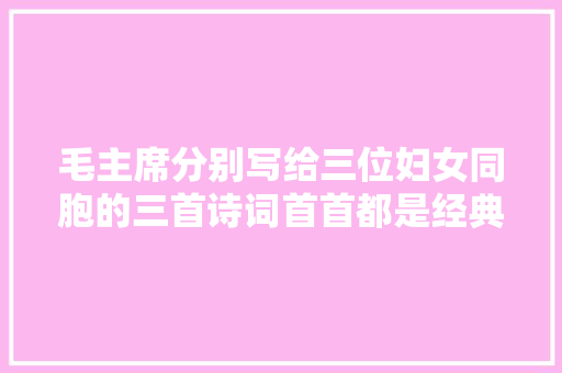 毛主席分别写给三位妇女同胞的三首诗词首首都是经典 毛主席分别写给三位妇女同胞的三首诗词首首都是经典