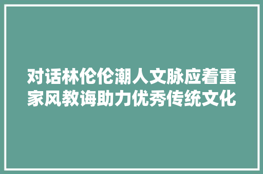 对话林伦伦潮人文脉应着重家风教诲助力优秀传统文化走向海外