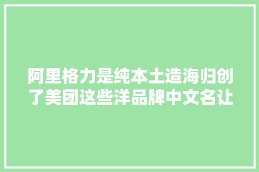 阿里格力是纯本土造海归创了美团这些洋品牌中文名让人叫绝
