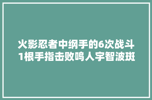 火影忍者中纲手的6次战斗1根手指击败鸣人宇智波斑也夸赞过她