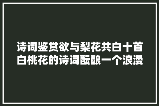 诗词鉴赏欲与梨花共白十首白桃花的诗词酝酿一个浪漫春色