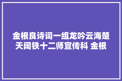 金根良诗词一组龙吟云海楚天阔铁十二师宣传科 金根良 金根良诗词一组龙吟云海楚天阔铁十二师宣传科 金根良