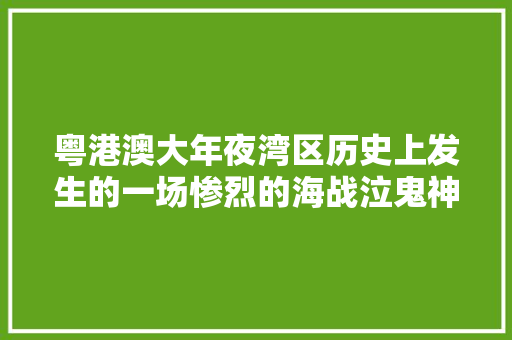 粤港澳大年夜湾区历史上发生的一场惨烈的海战泣鬼神感寰宇