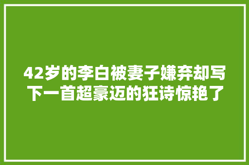42岁的李白被妻子嫌弃却写下一首超豪迈的狂诗惊艳了千年