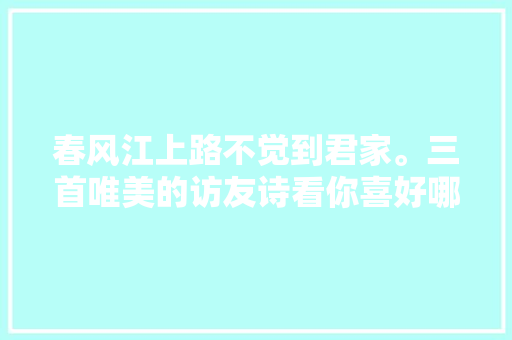 春风江上路不觉到君家。三首唯美的访友诗看你喜好哪一首