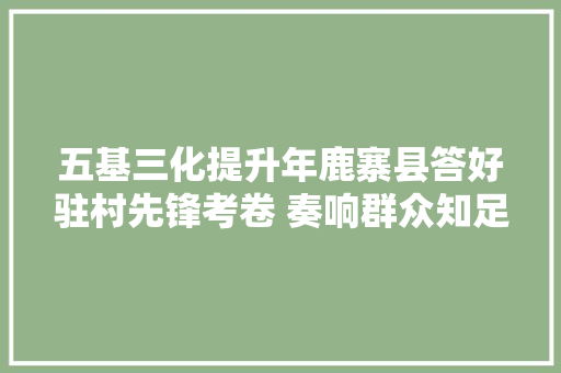 五基三化提升年鹿寨县答好驻村先锋考卷 奏响群众知足强音