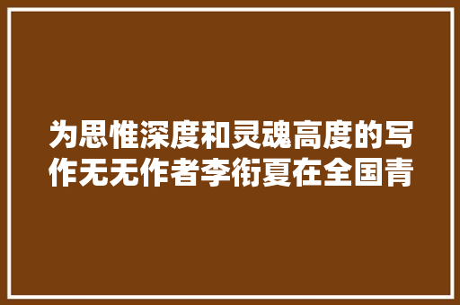 为思惟深度和灵魂高度的写作无无作者李衔夏在全国青创会上的谈话 为思惟深度和灵魂高度的写作无无作者李衔夏在全国青创会上的谈话