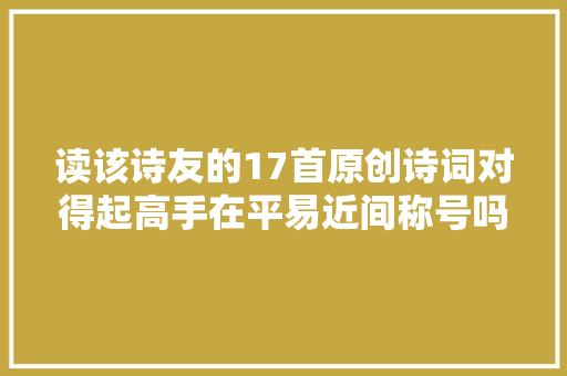 读该诗友的17首原创诗词对得起高手在平易近间称号吗