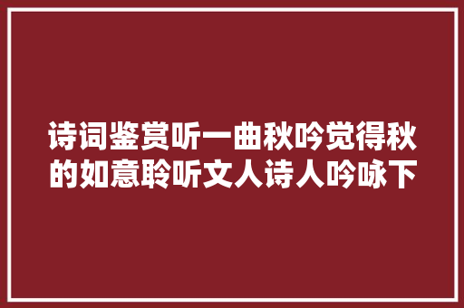 诗词鉴赏听一曲秋吟觉得秋的如意聆听文人诗人吟咏下的秋天