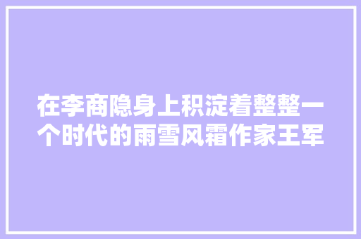 在李商隐身上积淀着整整一个时代的雨雪风霜作家王军推20万字历史散文李商隐解诗谜
