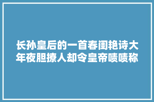 长孙皇后的一首春闺艳诗大年夜胆撩人却令皇帝啧啧称美