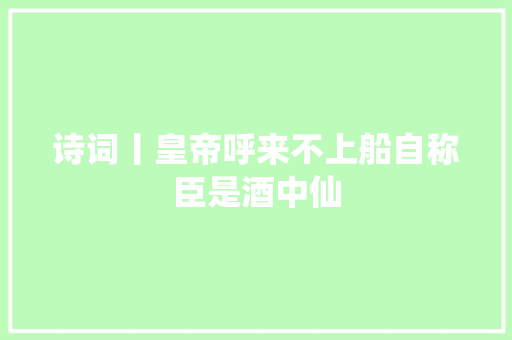 诗词丨皇帝呼来不上船自称臣是酒中仙
