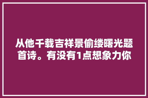 从他千载吉祥景偷缕曙光题首诗。有没有1点想象力你说呢
