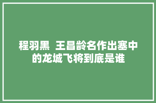 程羽黑  王昌龄名作出塞中的龙城飞将到底是谁