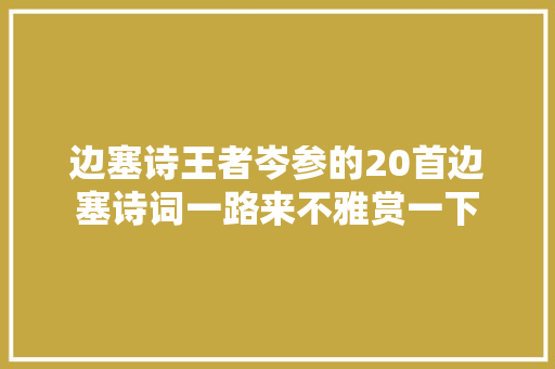 边塞诗王者岑参的20首边塞诗词一路来不雅赏一下