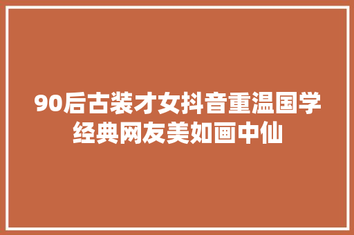 90后古装才女抖音重温国学经典网友美如画中仙