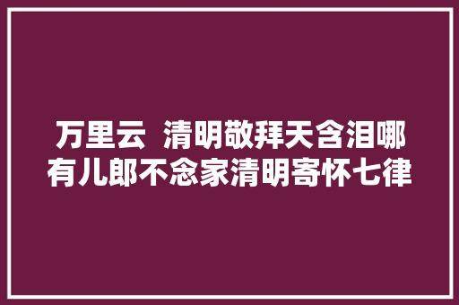 万里云  清明敬拜天含泪哪有儿郎不念家清明寄怀七律九首