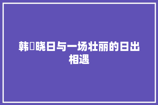 韩偓晓日与一场壮丽的日出相遇 韩偓晓日与一场壮丽的日出相遇