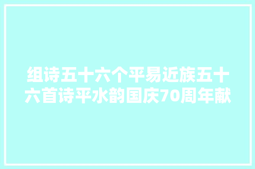 组诗五十六个平易近族五十六首诗平水韵国庆70周年献礼