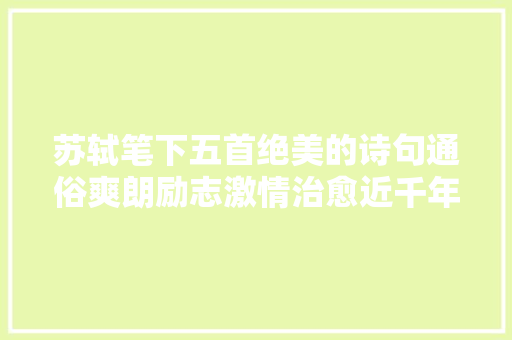 苏轼笔下五首绝美的诗句通俗爽朗励志激情治愈近千年