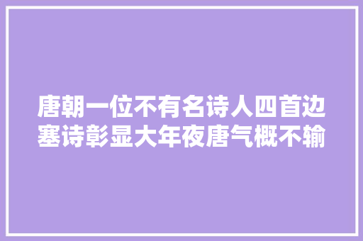 唐朝一位不有名诗人四首边塞诗彰显大年夜唐气概不输王昌龄和岑参
