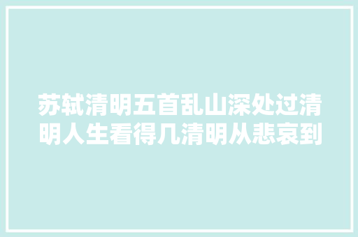 苏轼清明五首乱山深处过清明人生看得几清明从悲哀到奔放