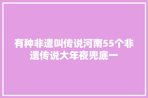 有种非遗叫传说河南55个非遗传说大年夜兜底一