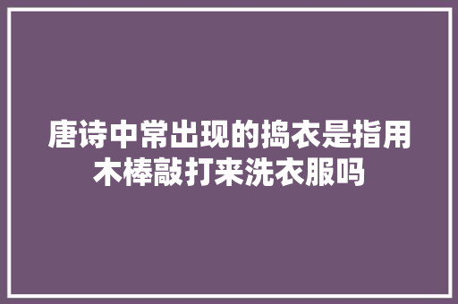 唐诗中常出现的捣衣是指用木棒敲打来洗衣服吗