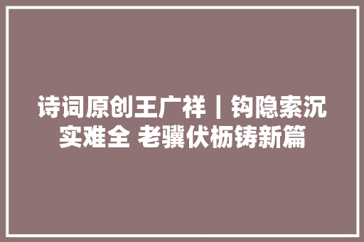 诗词原创王广祥｜钩隐索沉实难全 老骥伏枥铸新篇