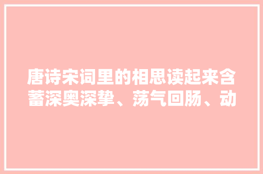 唐诗宋词里的相思读起来含蓄深奥深挚﹑荡气回肠﹑动听肺腑