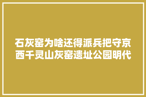 石灰窑为啥还得派兵把守京西千灵山灰窑遗址公园明代石碑揭秘