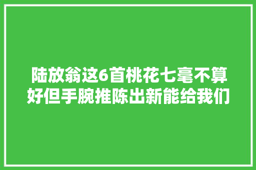 陆放翁这6首桃花七毫不算好但手腕推陈出新能给我们很多启示