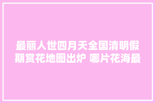 最丽人世四月天全国清明假期赏花地图出炉 哪片花海最得你心