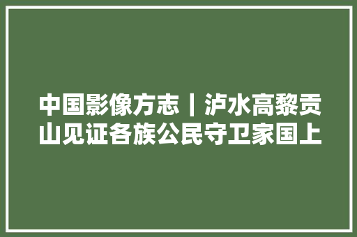 中国影像方志｜泸水高黎贡山见证各族公民守卫家国上刀山下火海惊心动魄傈僳族平易近歌天籁空灵