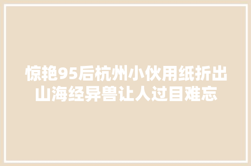 惊艳95后杭州小伙用纸折出山海经异兽让人过目难忘