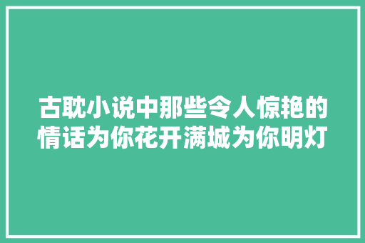 古耽小说中那些令人惊艳的情话为你花开满城为你明灯三千